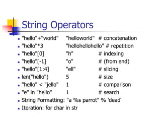 String Operators
 "hello"+"world" "helloworld" # concatenation
 "hello"*3 "hellohellohello" # repetition
 "hello"[0] "h" # indexing
 "hello"[-1] "o" # (from end)
 "hello"[1:4] "ell" # slicing
 len("hello") 5 # size
 "hello" < "jello" 1 # comparison
 "e" in "hello" 1 # search
 String Formatting: "a %s parrot" % 'dead‘
 Iteration: for char in str
 
