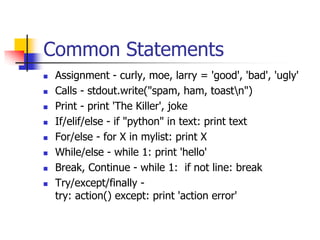 Common Statements
 Assignment - curly, moe, larry = 'good', 'bad', 'ugly'
 Calls - stdout.write("spam, ham, toastn")
 Print - print 'The Killer', joke
 If/elif/else - if "python" in text: print text
 For/else - for X in mylist: print X
 While/else - while 1: print 'hello'
 Break, Continue - while 1: if not line: break
 Try/except/finally -
try: action() except: print 'action error'
 
