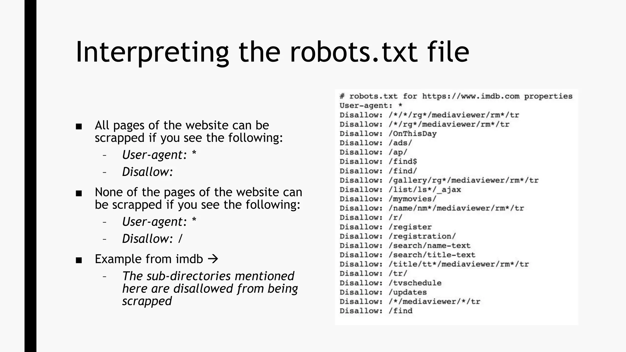 Interpreting the robots.txt file
■ All pages of the website can be
scrapped if you see the following:
– User-agent: *
– Disallow:
■ None of the pages of the website can
be scrapped if you see the following:
– User-agent: *
– Disallow: /
■ Example from imdb 
– The sub-directories mentioned
here are disallowed from being
scrapped
 