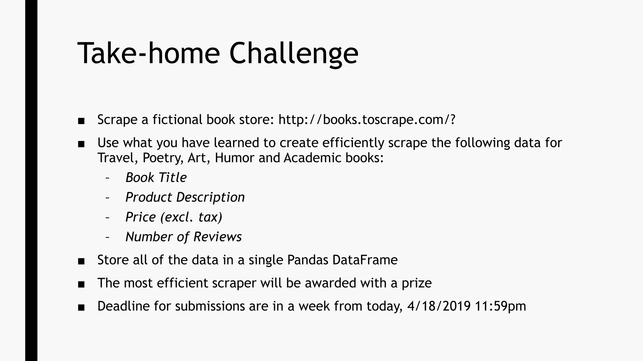 Take-home Challenge
■ Scrape a fictional book store: http://books.toscrape.com/?
■ Use what you have learned to create efficiently scrape the following data for
Travel, Poetry, Art, Humor and Academic books:
– Book Title
– Product Description
– Price (excl. tax)
– Number of Reviews
■ Store all of the data in a single Pandas DataFrame
■ The most efficient scraper will be awarded with a prize
■ Deadline for submissions are in a week from today, 4/18/2019 11:59pm
 
