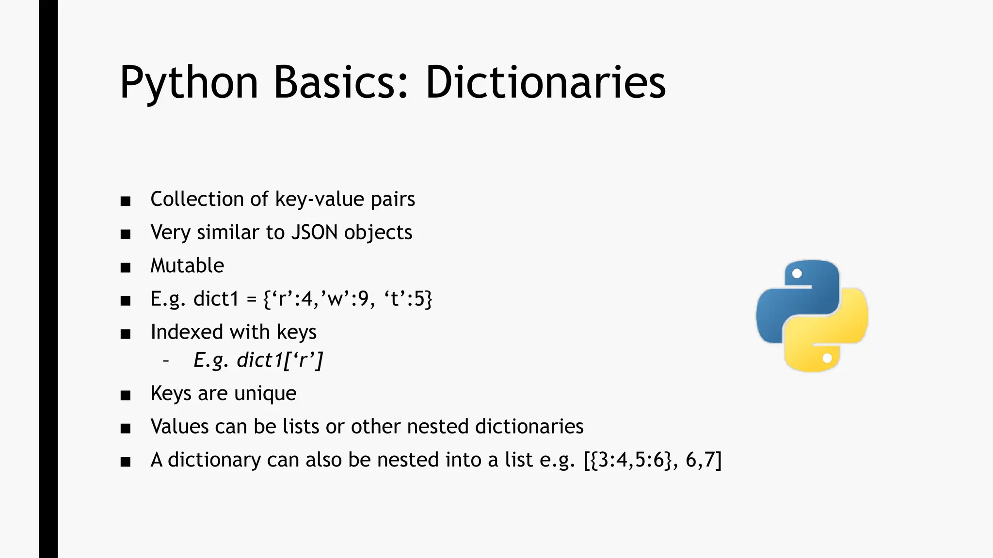 Python Basics: Dictionaries
■ Collection of key-value pairs
■ Very similar to JSON objects
■ Mutable
■ E.g. dict1 = {‘r’:4,’w’:9, ‘t’:5}
■ Indexed with keys
– E.g. dict1[‘r’]
■ Keys are unique
■ Values can be lists or other nested dictionaries
■ A dictionary can also be nested into a list e.g. [{3:4,5:6}, 6,7]
 