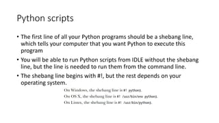 Python scripts
• The first line of all your Python programs should be a shebang line,
which tells your computer that you want Python to execute this
program
• You will be able to run Python scripts from IDLE without the shebang
line, but the line is needed to run them from the command line.
• The shebang line begins with #!, but the rest depends on your
operating system.
 