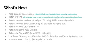 What’s Next
● AWS Security Automation: https://github.com/awslabs/aws-security-automation
● SANS SEC573: https://www.sans.org/course/automating-information-security-with-python
● Automate event-driven security stuﬀs using AWS Lambda in Python
● Automate AWS Services security assessment using Python
● Automate AWS CIS benchmarks
● Automate some AWS Exploits
● Automate/Solve AWS Based CTF challenges
● Use Pacu, Prowler, ScoutSuite for AWS Exploitation and Security Assessment
● Make command line tool using click module
 