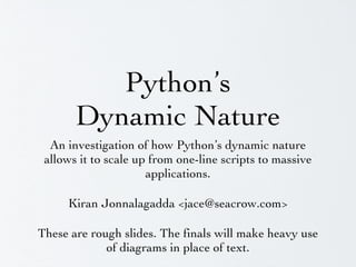 Python’s
Dynamic Nature
An investigation of how Python’s dynamic nature
allows it to scale up from one-line scripts to massive
applications.
Kiran Jonnalagadda <jace@seacrow.com>
These are rough slides. The finals will make heavy use
of diagrams in place of text.

 