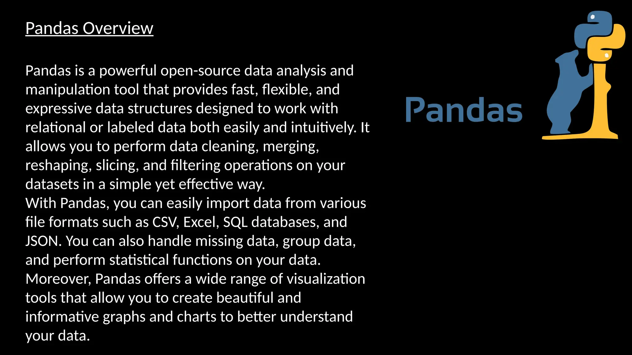 Pandas Overview
Pandas is a powerful open-source data analysis and
manipulation tool that provides fast, flexible, and
expressive data structures designed to work with
relational or labeled data both easily and intuitively. It
allows you to perform data cleaning, merging,
reshaping, slicing, and filtering operations on your
datasets in a simple yet effective way.
With Pandas, you can easily import data from various
file formats such as CSV, Excel, SQL databases, and
JSON. You can also handle missing data, group data,
and perform statistical functions on your data.
Moreover, Pandas offers a wide range of visualization
tools that allow you to create beautiful and
informative graphs and charts to better understand
your data.
 