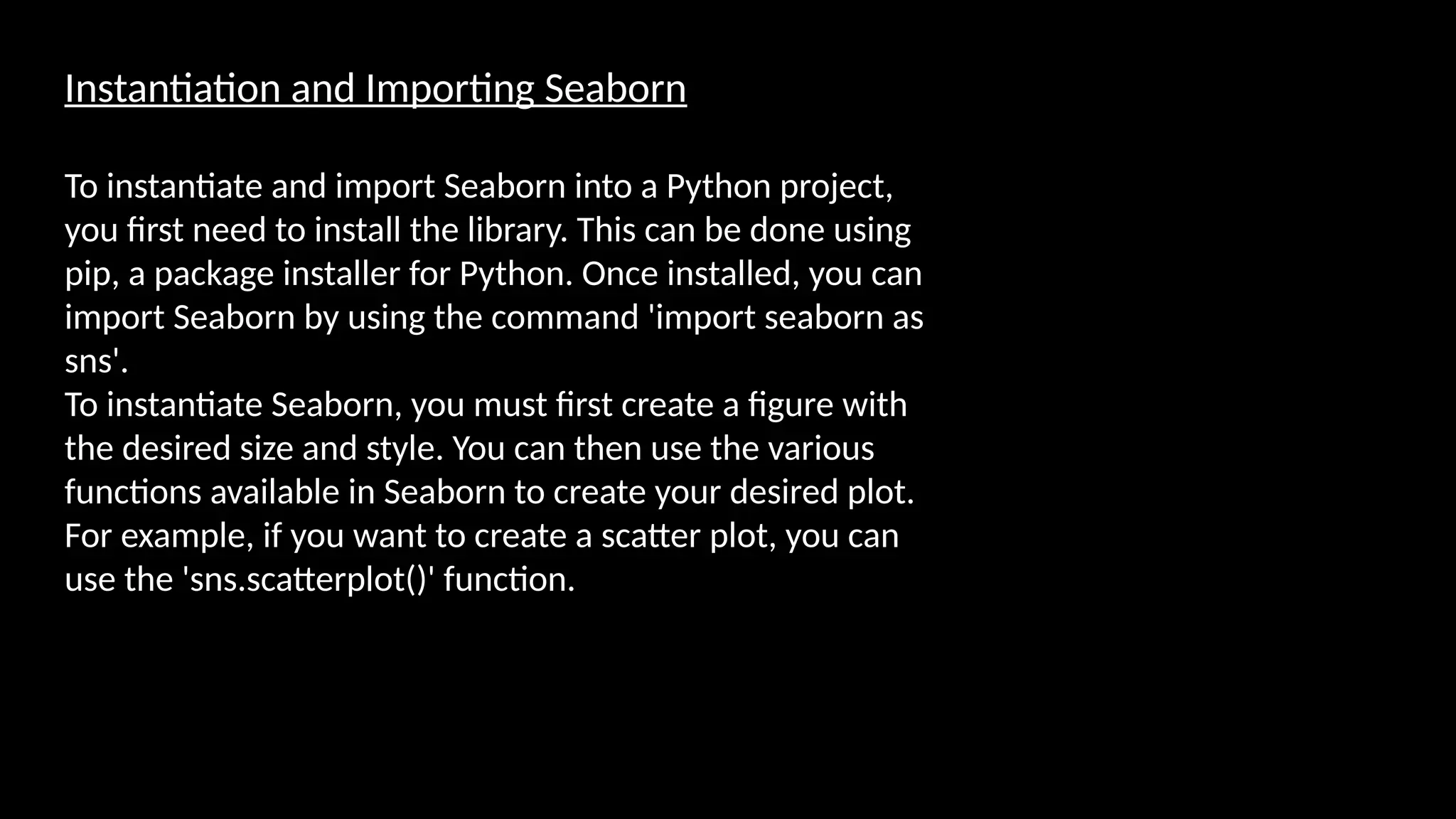 Instantiation and Importing Seaborn
To instantiate and import Seaborn into a Python project,
you first need to install the library. This can be done using
pip, a package installer for Python. Once installed, you can
import Seaborn by using the command 'import seaborn as
sns'.
To instantiate Seaborn, you must first create a figure with
the desired size and style. You can then use the various
functions available in Seaborn to create your desired plot.
For example, if you want to create a scatter plot, you can
use the 'sns.scatterplot()' function.
 