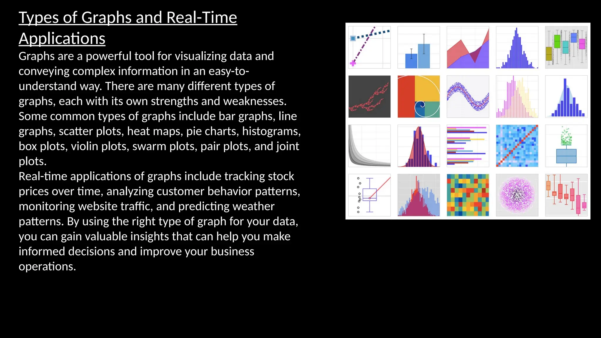 Types of Graphs and Real-Time
Applications
Graphs are a powerful tool for visualizing data and
conveying complex information in an easy-to-
understand way. There are many different types of
graphs, each with its own strengths and weaknesses.
Some common types of graphs include bar graphs, line
graphs, scatter plots, heat maps, pie charts, histograms,
box plots, violin plots, swarm plots, pair plots, and joint
plots.
Real-time applications of graphs include tracking stock
prices over time, analyzing customer behavior patterns,
monitoring website traffic, and predicting weather
patterns. By using the right type of graph for your data,
you can gain valuable insights that can help you make
informed decisions and improve your business
operations.
 