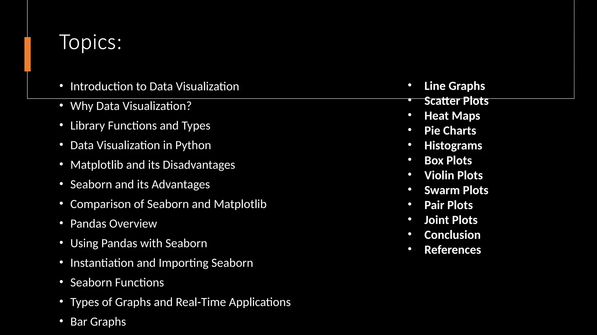 Topics:
• Introduction to Data Visualization
• Why Data Visualization?
• Library Functions and Types
• Data Visualization in Python
• Matplotlib and its Disadvantages
• Seaborn and its Advantages
• Comparison of Seaborn and Matplotlib
• Pandas Overview
• Using Pandas with Seaborn
• Instantiation and Importing Seaborn
• Seaborn Functions
• Types of Graphs and Real-Time Applications
• Bar Graphs
• Line Graphs
• Scatter Plots
• Heat Maps
• Pie Charts
• Histograms
• Box Plots
• Violin Plots
• Swarm Plots
• Pair Plots
• Joint Plots
• Conclusion
• References
 