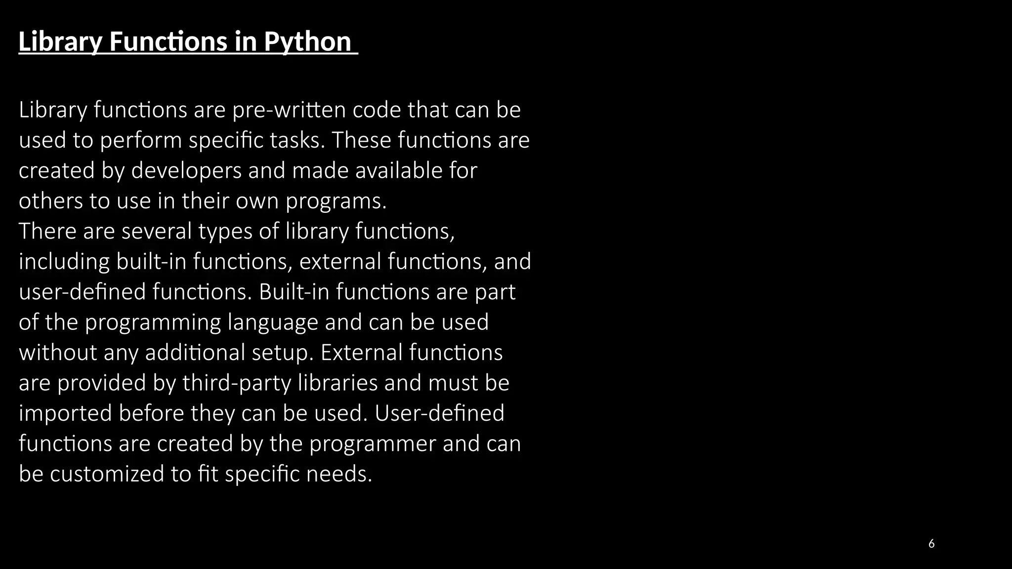 6
Library Functions in Python
Library functions are pre-written code that can be
used to perform specific tasks. These functions are
created by developers and made available for
others to use in their own programs.
There are several types of library functions,
including built-in functions, external functions, and
user-defined functions. Built-in functions are part
of the programming language and can be used
without any additional setup. External functions
are provided by third-party libraries and must be
imported before they can be used. User-defined
functions are created by the programmer and can
be customized to fit specific needs.
 