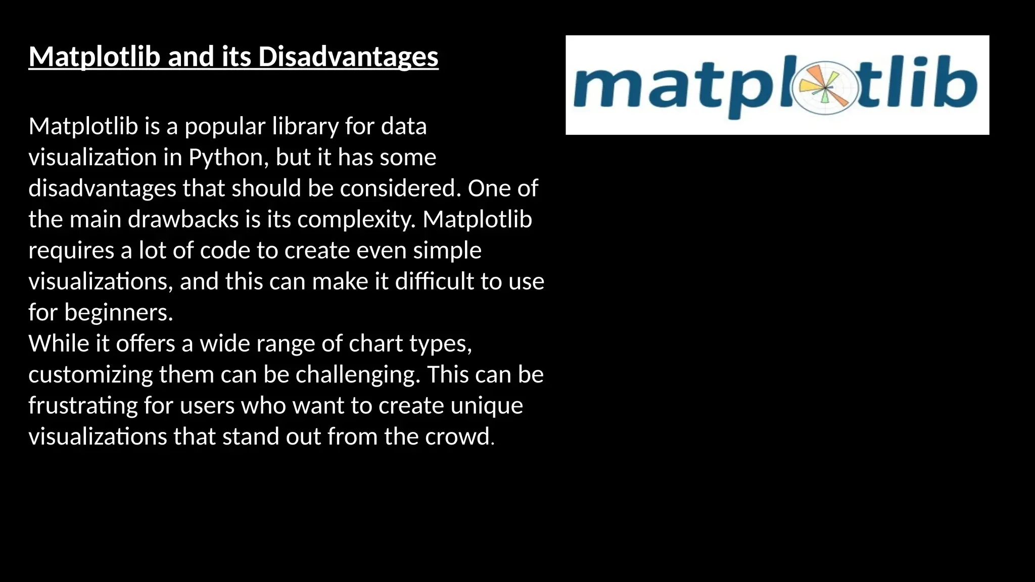 Matplotlib and its Disadvantages
Matplotlib is a popular library for data
visualization in Python, but it has some
disadvantages that should be considered. One of
the main drawbacks is its complexity. Matplotlib
requires a lot of code to create even simple
visualizations, and this can make it difficult to use
for beginners.
While it offers a wide range of chart types,
customizing them can be challenging. This can be
frustrating for users who want to create unique
visualizations that stand out from the crowd.
 