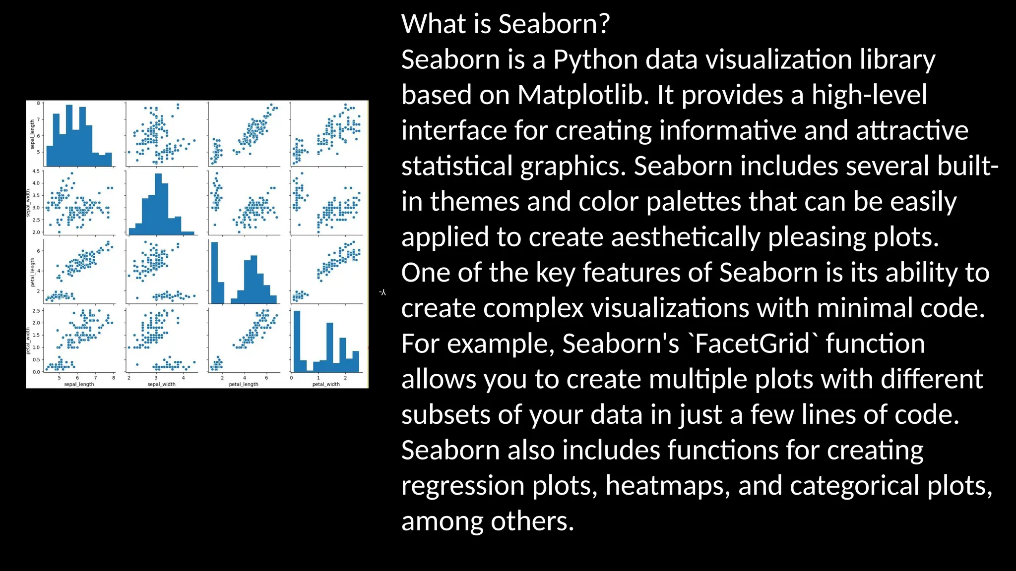 What is Seaborn?
Seaborn is a Python data visualization library
based on Matplotlib. It provides a high-level
interface for creating informative and attractive
statistical graphics. Seaborn includes several built-
in themes and color palettes that can be easily
applied to create aesthetically pleasing plots.
One of the key features of Seaborn is its ability to
create complex visualizations with minimal code.
For example, Seaborn's `FacetGrid` function
allows you to create multiple plots with different
subsets of your data in just a few lines of code.
Seaborn also includes functions for creating
regression plots, heatmaps, and categorical plots,
among others.
Y-
 