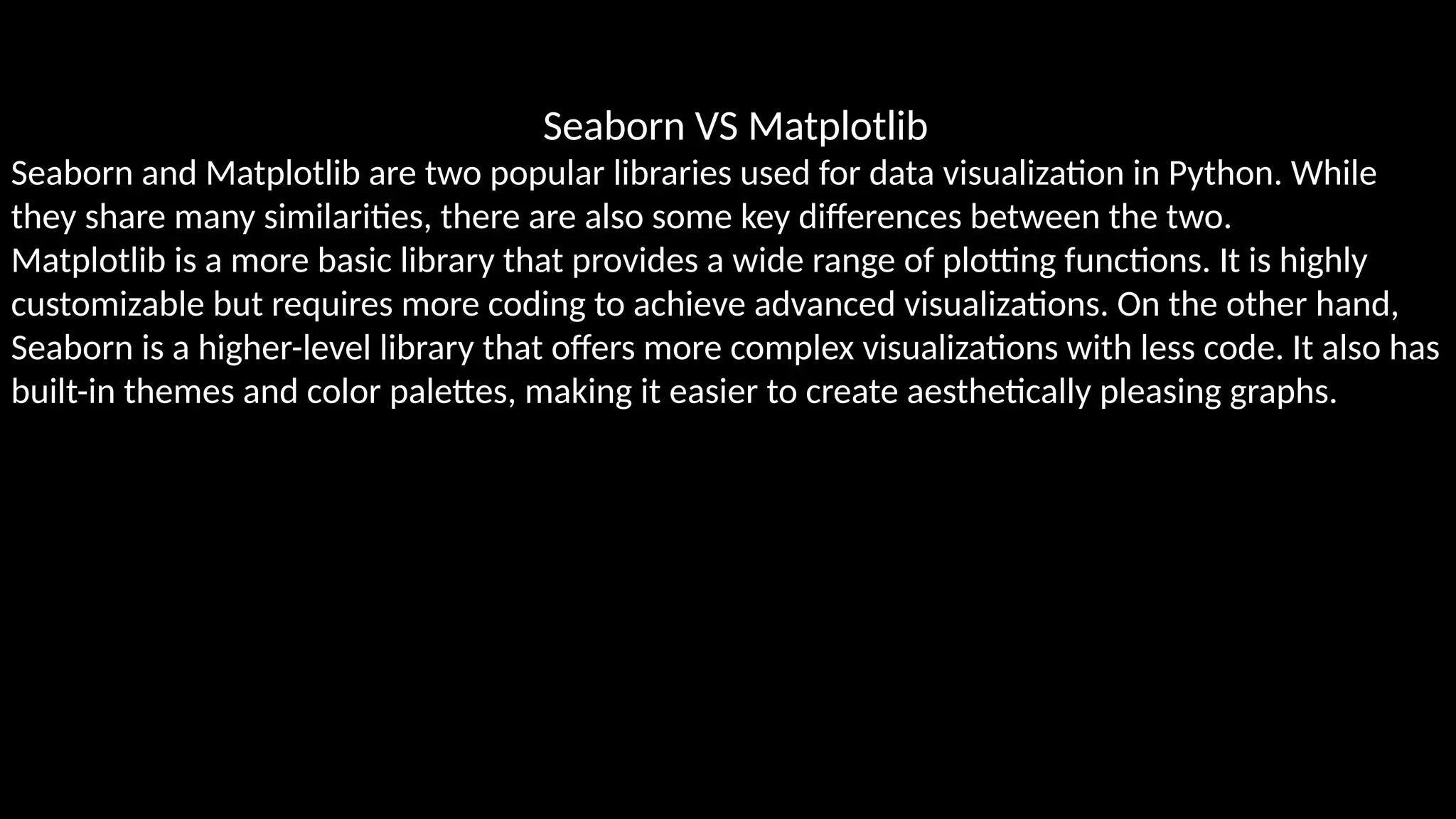 Seaborn VS Matplotlib
Seaborn and Matplotlib are two popular libraries used for data visualization in Python. While
they share many similarities, there are also some key differences between the two.
Matplotlib is a more basic library that provides a wide range of plotting functions. It is highly
customizable but requires more coding to achieve advanced visualizations. On the other hand,
Seaborn is a higher-level library that offers more complex visualizations with less code. It also has
built-in themes and color palettes, making it easier to create aesthetically pleasing graphs.
 
