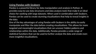 Using Pandas with Seaborn
Pandas is a powerful library for data manipulation and analysis in Python. It
provides easy-to-use data structures and data analysis tools that make it an ideal
choice for working with large datasets. When used in combination with Seaborn,
Pandas can be used to create stunning visualizations that help to reveal insights in
the data.
One of the key advantages of using Pandas with Seaborn is the ability to easily
manipulate and filter the data before creating visualizations. This allows for more
targeted and meaningful visualizations that can uncover hidden patterns and
relationships within the data. Additionally, Pandas provides a wide range of
statistical functions that can be used to further analyze the data and create even
more insightful visualizations.
 