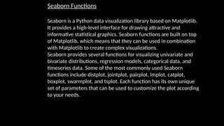 Seaborn Functions
Seaborn is a Python data visualization library based on Matplotlib.
It provides a high-level interface for drawing attractive and
informative statistical graphics. Seaborn functions are built on top
of Matplotlib, which means that they can be used in combination
with Matplotlib to create complex visualizations.
Seaborn provides several functions for visualizing univariate and
bivariate distributions, regression models, categorical data, and
timeseries data. Some of the most commonly used Seaborn
functions include distplot, jointplot, pairplot, lmplot, catplot,
boxplot, swarmplot, and tsplot. Each function has its own unique
set of parameters that can be used to customize the plot according
to your needs.
 