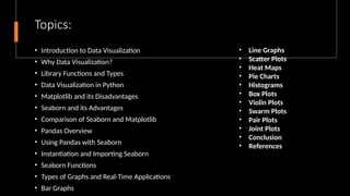 Topics:
• Introduction to Data Visualization
• Why Data Visualization?
• Library Functions and Types
• Data Visualization in Python
• Matplotlib and its Disadvantages
• Seaborn and its Advantages
• Comparison of Seaborn and Matplotlib
• Pandas Overview
• Using Pandas with Seaborn
• Instantiation and Importing Seaborn
• Seaborn Functions
• Types of Graphs and Real-Time Applications
• Bar Graphs
• Line Graphs
• Scatter Plots
• Heat Maps
• Pie Charts
• Histograms
• Box Plots
• Violin Plots
• Swarm Plots
• Pair Plots
• Joint Plots
• Conclusion
• References
 