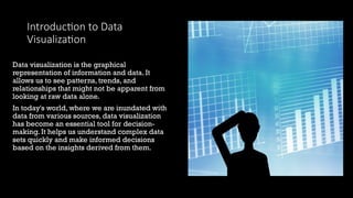 Introduction to Data
Visualization
Data visualization is the graphical
representation of information and data. It
allows us to see patterns, trends, and
relationships that might not be apparent from
looking at raw data alone.
In today's world, where we are inundated with
data from various sources, data visualization
has become an essential tool for decision-
making. It helps us understand complex data
sets quickly and make informed decisions
based on the insights derived from them.
 