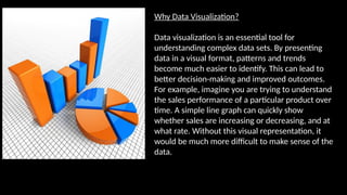 Why Data Visualization?
Data visualization is an essential tool for
understanding complex data sets. By presenting
data in a visual format, patterns and trends
become much easier to identify. This can lead to
better decision-making and improved outcomes.
For example, imagine you are trying to understand
the sales performance of a particular product over
time. A simple line graph can quickly show
whether sales are increasing or decreasing, and at
what rate. Without this visual representation, it
would be much more difficult to make sense of the
data.
 