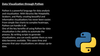Data Visualization through Python
Python is a powerful language for data analysis
and visualization. With libraries like Matplotlib,
Seaborn, and Plotly, creating beautiful and
informative visualizations has never been easier.
From simple line charts to complex heatmaps,
Python can handle it all.
One of the key benefits of using Python for data
visualization is the ability to automate the
process. By writing scripts to generate
visualizations, you can easily update them as new
data becomes available. This saves time and
ensures that your visualizations are always up-to-
date.
 