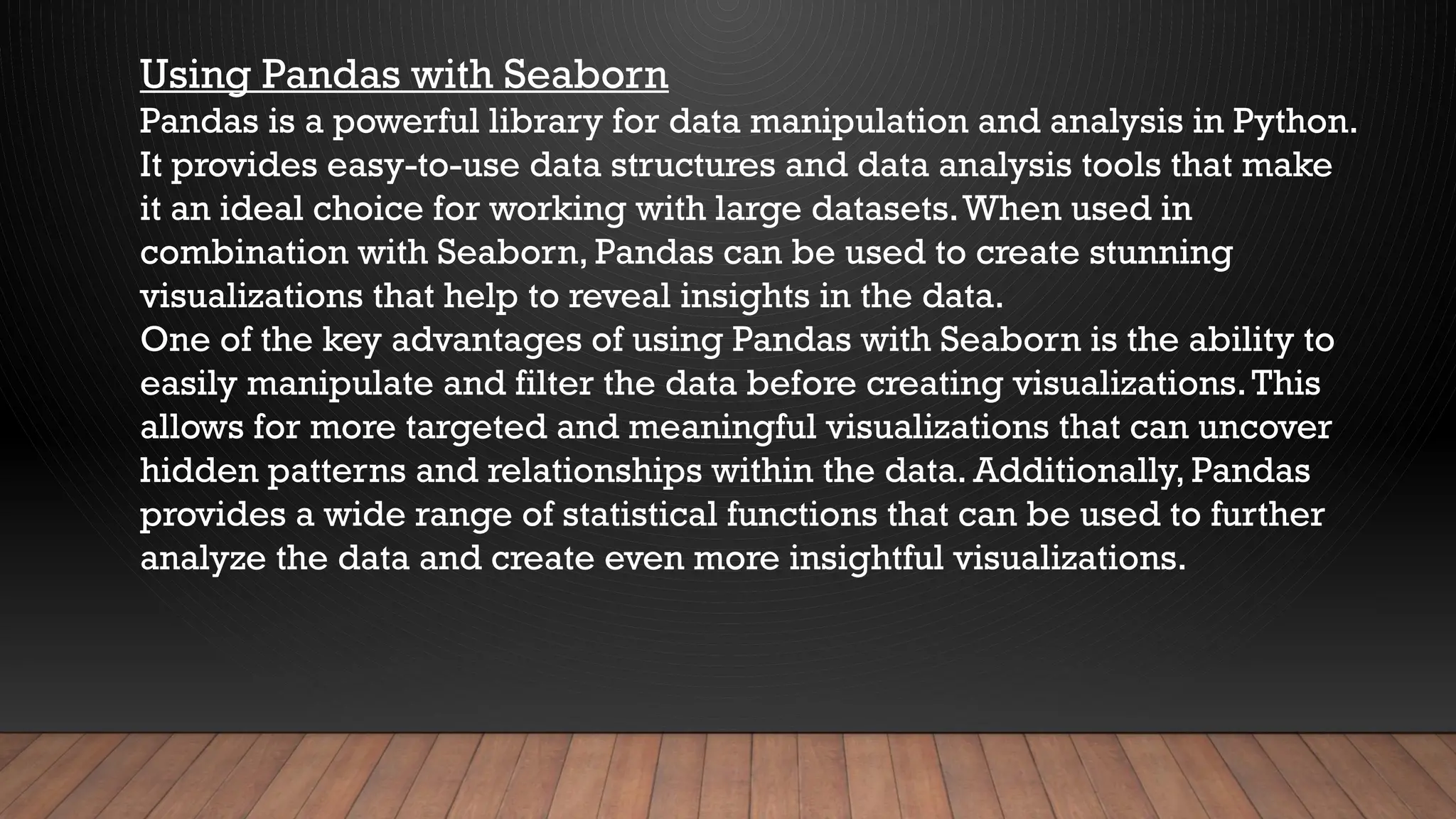Using Pandas with Seaborn
Pandas is a powerful library for data manipulation and analysis in Python.
It provides easy-to-use data structures and data analysis tools that make
it an ideal choice for working with large datasets.When used in
combination with Seaborn, Pandas can be used to create stunning
visualizations that help to reveal insights in the data.
One of the key advantages of using Pandas with Seaborn is the ability to
easily manipulate and filter the data before creating visualizations.This
allows for more targeted and meaningful visualizations that can uncover
hidden patterns and relationships within the data. Additionally, Pandas
provides a wide range of statistical functions that can be used to further
analyze the data and create even more insightful visualizations.
 