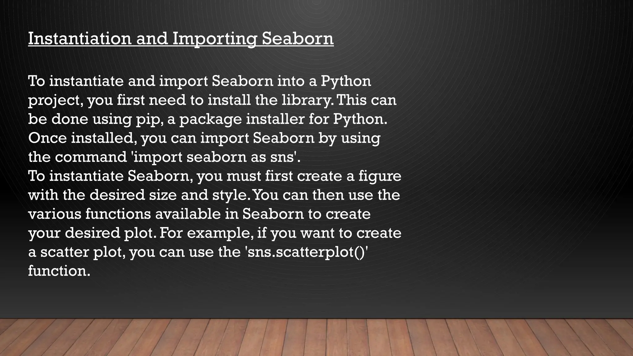 Instantiation and Importing Seaborn
To instantiate and import Seaborn into a Python
project, you first need to install the library.This can
be done using pip, a package installer for Python.
Once installed, you can import Seaborn by using
the command 'import seaborn as sns'.
To instantiate Seaborn, you must first create a figure
with the desired size and style.You can then use the
various functions available in Seaborn to create
your desired plot. For example, if you want to create
a scatter plot, you can use the 'sns.scatterplot()'
function.
 