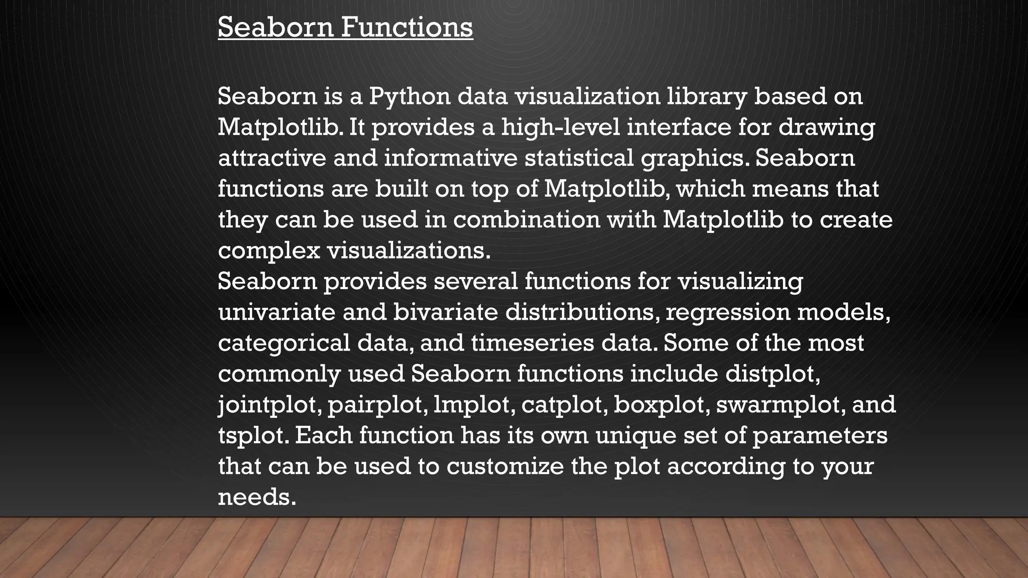 Seaborn Functions
Seaborn is a Python data visualization library based on
Matplotlib. It provides a high-level interface for drawing
attractive and informative statistical graphics. Seaborn
functions are built on top of Matplotlib, which means that
they can be used in combination with Matplotlib to create
complex visualizations.
Seaborn provides several functions for visualizing
univariate and bivariate distributions, regression models,
categorical data, and timeseries data. Some of the most
commonly used Seaborn functions include distplot,
jointplot, pairplot, lmplot, catplot, boxplot, swarmplot, and
tsplot. Each function has its own unique set of parameters
that can be used to customize the plot according to your
needs.
 