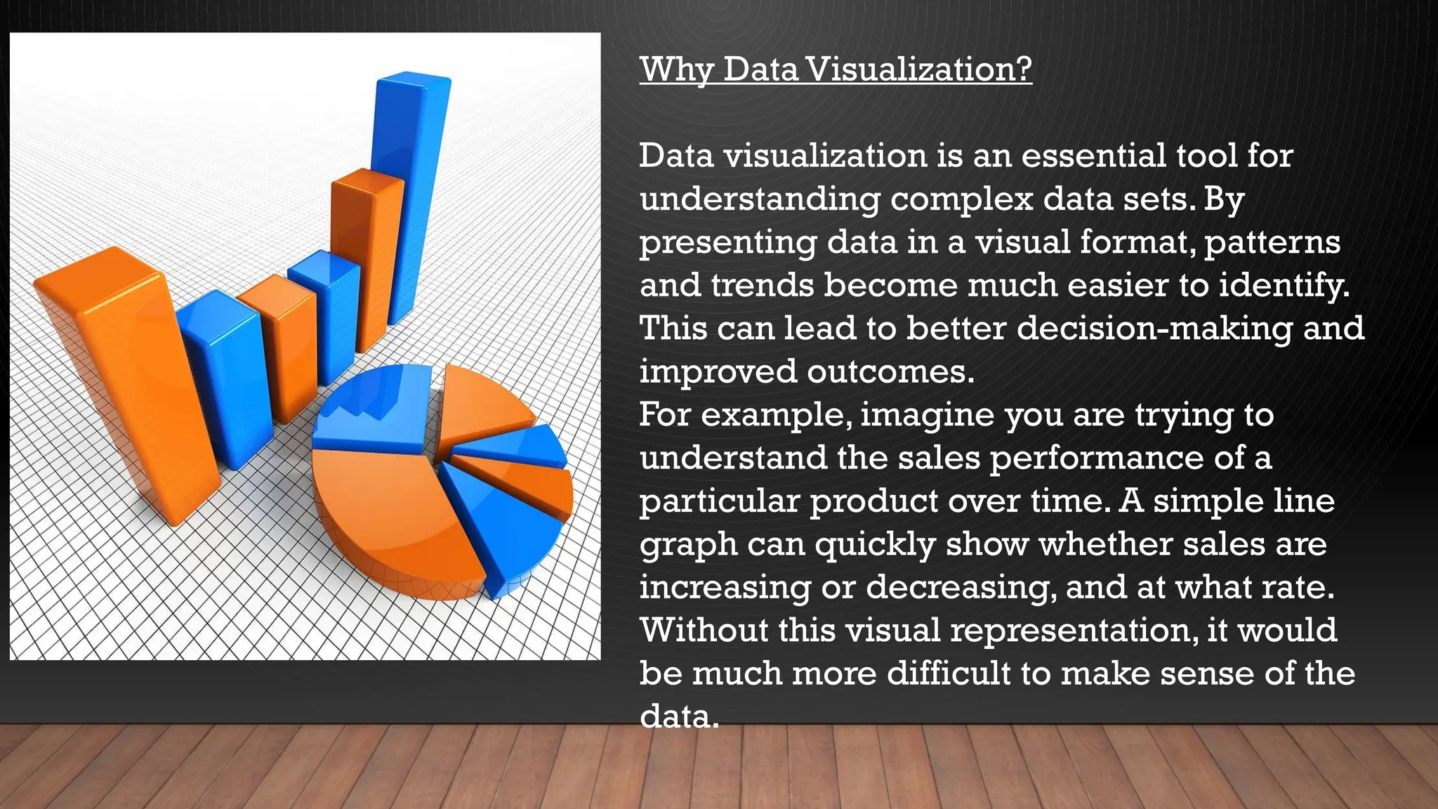 Why Data Visualization?
Data visualization is an essential tool for
understanding complex data sets. By
presenting data in a visual format, patterns
and trends become much easier to identify.
This can lead to better decision-making and
improved outcomes.
For example, imagine you are trying to
understand the sales performance of a
particular product over time. A simple line
graph can quickly show whether sales are
increasing or decreasing, and at what rate.
Without this visual representation, it would
be much more difficult to make sense of the
data.
 