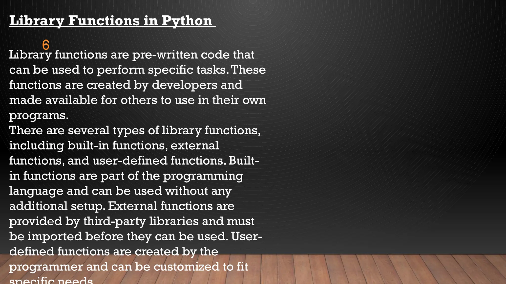 6
Library Functions in Python
Library functions are pre-written code that
can be used to perform specific tasks.These
functions are created by developers and
made available for others to use in their own
programs.
There are several types of library functions,
including built-in functions, external
functions, and user-defined functions. Built-
in functions are part of the programming
language and can be used without any
additional setup. External functions are
provided by third-party libraries and must
be imported before they can be used. User-
defined functions are created by the
programmer and can be customized to fit
 