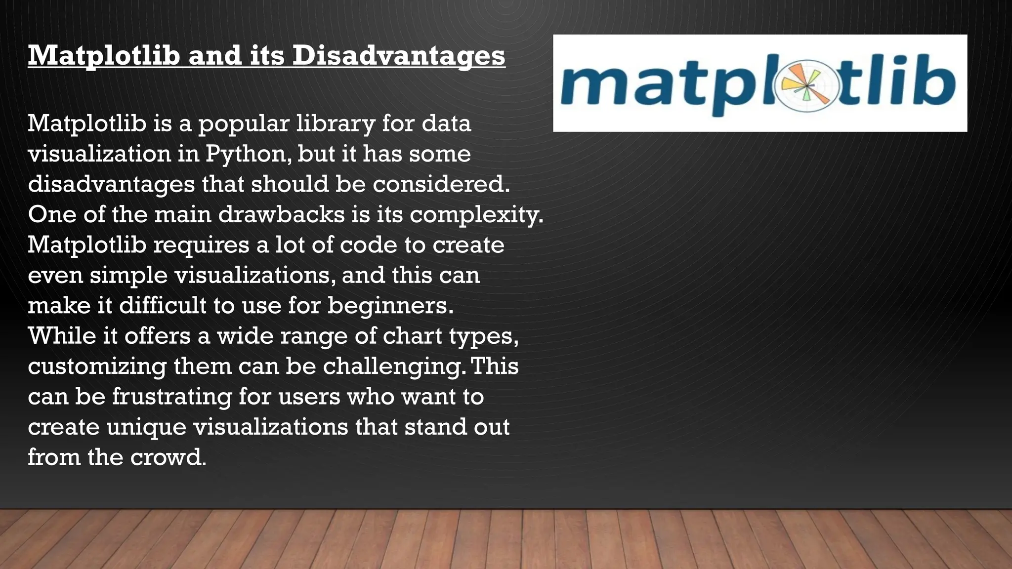 Matplotlib and its Disadvantages
Matplotlib is a popular library for data
visualization in Python, but it has some
disadvantages that should be considered.
One of the main drawbacks is its complexity.
Matplotlib requires a lot of code to create
even simple visualizations, and this can
make it difficult to use for beginners.
While it offers a wide range of chart types,
customizing them can be challenging.This
can be frustrating for users who want to
create unique visualizations that stand out
from the crowd.
 