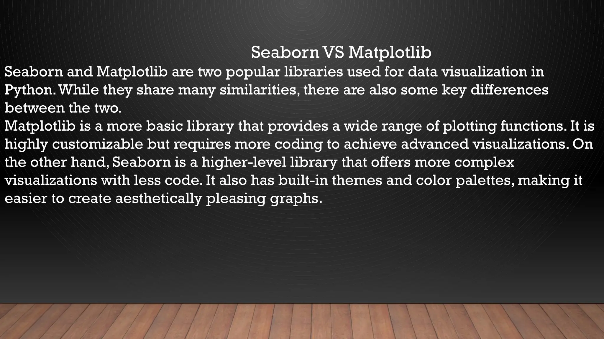 Seaborn VS Matplotlib
Seaborn and Matplotlib are two popular libraries used for data visualization in
Python.While they share many similarities, there are also some key differences
between the two.
Matplotlib is a more basic library that provides a wide range of plotting functions. It is
highly customizable but requires more coding to achieve advanced visualizations. On
the other hand, Seaborn is a higher-level library that offers more complex
visualizations with less code. It also has built-in themes and color palettes, making it
easier to create aesthetically pleasing graphs.
 