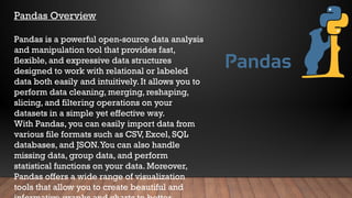Pandas Overview
Pandas is a powerful open-source data analysis
and manipulation tool that provides fast,
flexible, and expressive data structures
designed to work with relational or labeled
data both easily and intuitively. It allows you to
perform data cleaning, merging, reshaping,
slicing, and filtering operations on your
datasets in a simple yet effective way.
With Pandas, you can easily import data from
various file formats such as CSV, Excel, SQL
databases, and JSON.You can also handle
missing data, group data, and perform
statistical functions on your data. Moreover,
Pandas offers a wide range of visualization
tools that allow you to create beautiful and
 