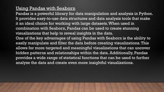 Using Pandas with Seaborn
Pandas is a powerful library for data manipulation and analysis in Python.
It provides easy-to-use data structures and data analysis tools that make
it an ideal choice for working with large datasets.When used in
combination with Seaborn, Pandas can be used to create stunning
visualizations that help to reveal insights in the data.
One of the key advantages of using Pandas with Seaborn is the ability to
easily manipulate and filter the data before creating visualizations.This
allows for more targeted and meaningful visualizations that can uncover
hidden patterns and relationships within the data. Additionally, Pandas
provides a wide range of statistical functions that can be used to further
analyze the data and create even more insightful visualizations.
 