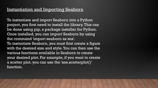 Instantiation and Importing Seaborn
To instantiate and import Seaborn into a Python
project, you first need to install the library.This can
be done using pip, a package installer for Python.
Once installed, you can import Seaborn by using
the command 'import seaborn as sns'.
To instantiate Seaborn, you must first create a figure
with the desired size and style.You can then use the
various functions available in Seaborn to create
your desired plot. For example, if you want to create
a scatter plot, you can use the 'sns.scatterplot()'
function.
 