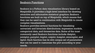 Seaborn Functions
Seaborn is a Python data visualization library based on
Matplotlib. It provides a high-level interface for drawing
attractive and informative statistical graphics. Seaborn
functions are built on top of Matplotlib, which means that
they can be used in combination with Matplotlib to create
complex visualizations.
Seaborn provides several functions for visualizing
univariate and bivariate distributions, regression models,
categorical data, and timeseries data. Some of the most
commonly used Seaborn functions include distplot,
jointplot, pairplot, lmplot, catplot, boxplot, swarmplot, and
tsplot. Each function has its own unique set of parameters
that can be used to customize the plot according to your
needs.
 