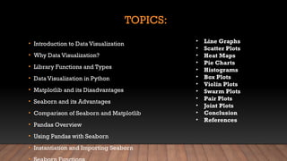TOPICS:
• Introduction to Data Visualization
• Why Data Visualization?
• Library Functions and Types
• Data Visualization in Python
• Matplotlib and its Disadvantages
• Seaborn and its Advantages
• Comparison of Seaborn and Matplotlib
• Pandas Overview
• Using Pandas with Seaborn
• Instantiation and Importing Seaborn
• Line Graphs
• Scatter Plots
• Heat Maps
• Pie Charts
• Histograms
• Box Plots
• Violin Plots
• Swarm Plots
• Pair Plots
• Joint Plots
• Conclusion
• References
 