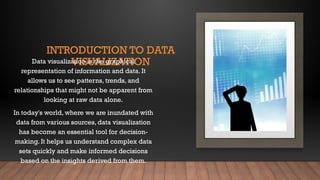 INTRODUCTION TO DATA
VISUALIZATION
Data visualization is the graphical
representation of information and data. It
allows us to see patterns, trends, and
relationships that might not be apparent from
looking at raw data alone.
In today's world, where we are inundated with
data from various sources, data visualization
has become an essential tool for decision-
making. It helps us understand complex data
sets quickly and make informed decisions
based on the insights derived from them.
 