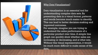 Why Data Visualization?
Data visualization is an essential tool for
understanding complex data sets. By
presenting data in a visual format, patterns
and trends become much easier to identify.
This can lead to better decision-making and
improved outcomes.
For example, imagine you are trying to
understand the sales performance of a
particular product over time. A simple line
graph can quickly show whether sales are
increasing or decreasing, and at what rate.
Without this visual representation, it would
be much more difficult to make sense of the
data.
 