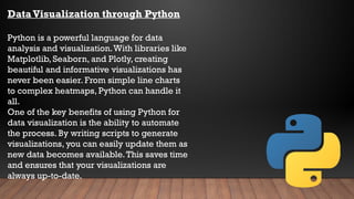 Data Visualization through Python
Python is a powerful language for data
analysis and visualization.With libraries like
Matplotlib, Seaborn, and Plotly, creating
beautiful and informative visualizations has
never been easier. From simple line charts
to complex heatmaps, Python can handle it
all.
One of the key benefits of using Python for
data visualization is the ability to automate
the process. By writing scripts to generate
visualizations, you can easily update them as
new data becomes available.This saves time
and ensures that your visualizations are
always up-to-date.
 