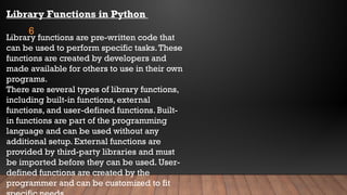 6
Library Functions in Python
Library functions are pre-written code that
can be used to perform specific tasks.These
functions are created by developers and
made available for others to use in their own
programs.
There are several types of library functions,
including built-in functions, external
functions, and user-defined functions. Built-
in functions are part of the programming
language and can be used without any
additional setup. External functions are
provided by third-party libraries and must
be imported before they can be used. User-
defined functions are created by the
programmer and can be customized to fit
 