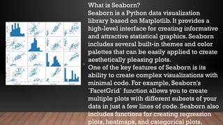What is Seaborn?
Seaborn is a Python data visualization
library based on Matplotlib. It provides a
high-level interface for creating informative
and attractive statistical graphics. Seaborn
includes several built-in themes and color
palettes that can be easily applied to create
aesthetically pleasing plots.
One of the key features of Seaborn is its
ability to create complex visualizations with
minimal code. For example, Seaborn's
`FacetGrid` function allows you to create
multiple plots with different subsets of your
data in just a few lines of code. Seaborn also
includes functions for creating regression
plots, heatmaps, and categorical plots,
Y-
 