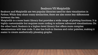Seaborn VS Matplotlib
Seaborn and Matplotlib are two popular libraries used for data visualization in
Python.While they share many similarities, there are also some key differences
between the two.
Matplotlib is a more basic library that provides a wide range of plotting functions. It is
highly customizable but requires more coding to achieve advanced visualizations. On
the other hand, Seaborn is a higher-level library that offers more complex
visualizations with less code. It also has built-in themes and color palettes, making it
easier to create aesthetically pleasing graphs.
 