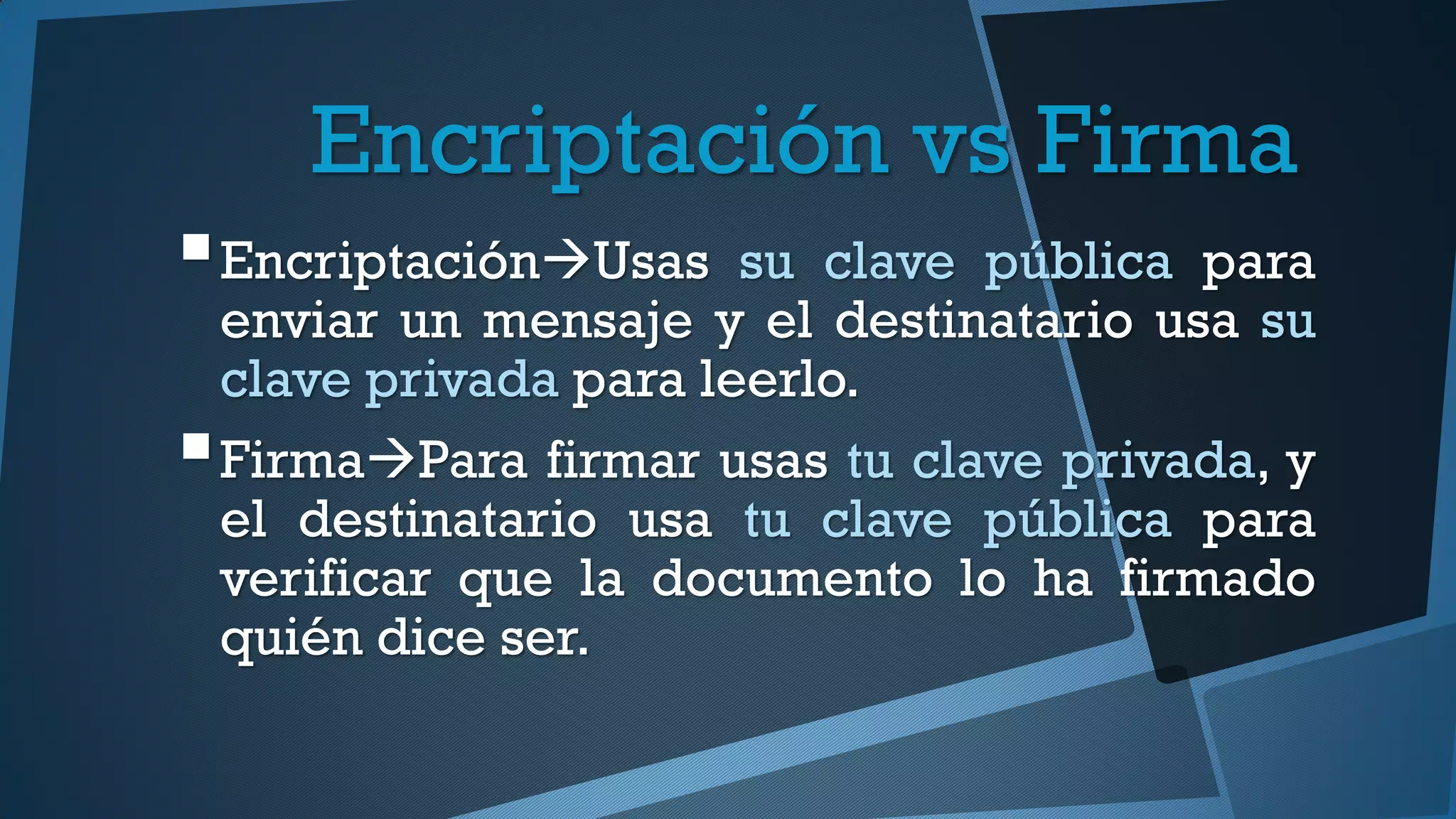 Encriptación vs Firma
EncriptaciónUsas su clave pública para
enviar un mensaje y el destinatario usa su
clave privada para leerlo.
FirmaPara firmar usas tu clave privada, y
el destinatario usa tu clave pública para
verificar que la documento lo ha firmado
quién dice ser.
 