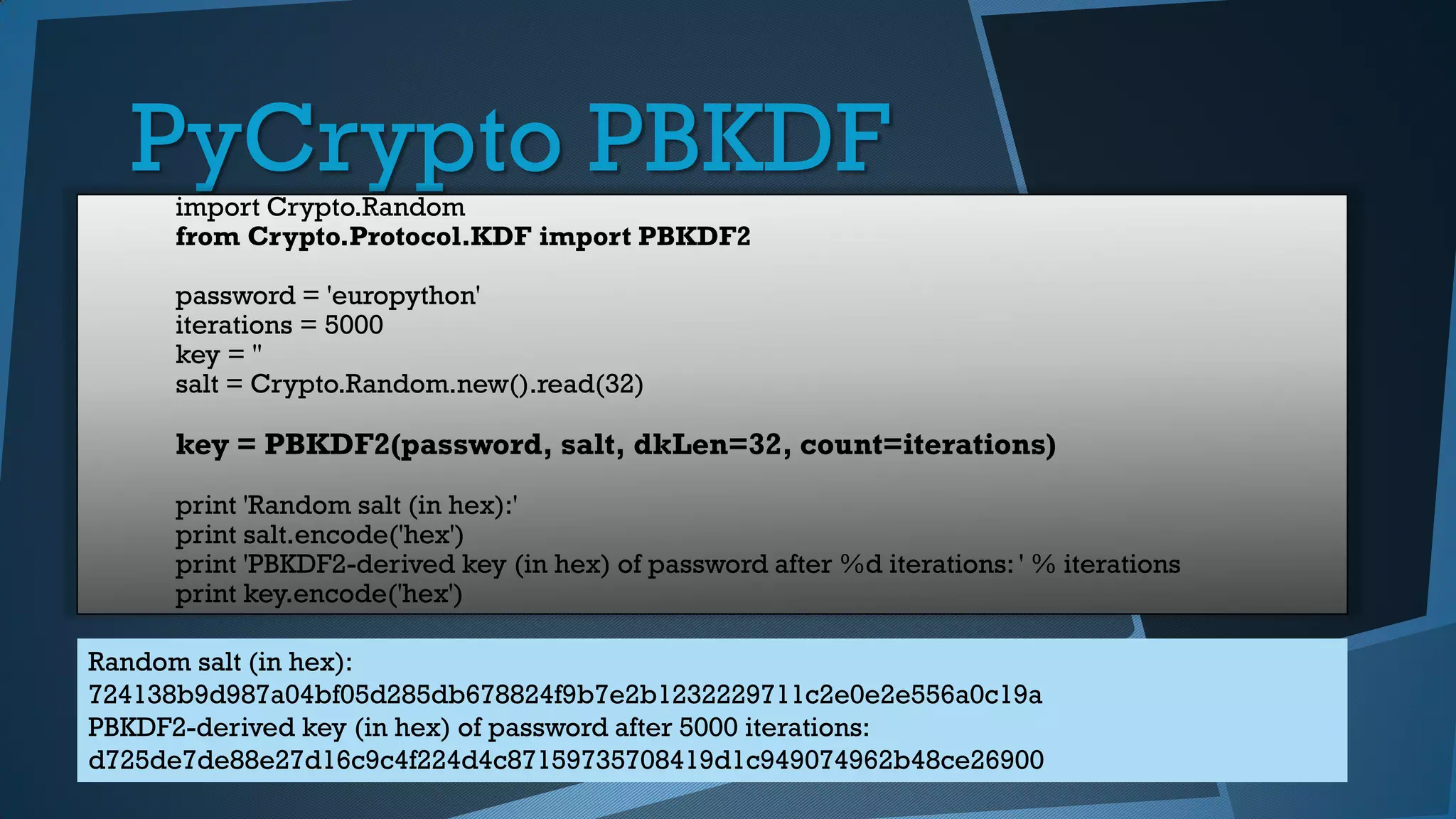 PyCrypto PBKDFimport Crypto.Random
from Crypto.Protocol.KDF import PBKDF2
password = 'europython'
iterations = 5000
key = ''
salt = Crypto.Random.new().read(32)
key = PBKDF2(password, salt, dkLen=32, count=iterations)
print 'Random salt (in hex):'
print salt.encode('hex')
print 'PBKDF2-derived key (in hex) of password after %d iterations: ' % iterations
print key.encode('hex')
Random salt (in hex):
724138b9d987a04bf05d285db678824f9b7e2b1232229711c2e0e2e556a0c19a
PBKDF2-derived key (in hex) of password after 5000 iterations:
d725de7de88e27d16c9c4f224d4c87159735708419d1c949074962b48ce26900
 