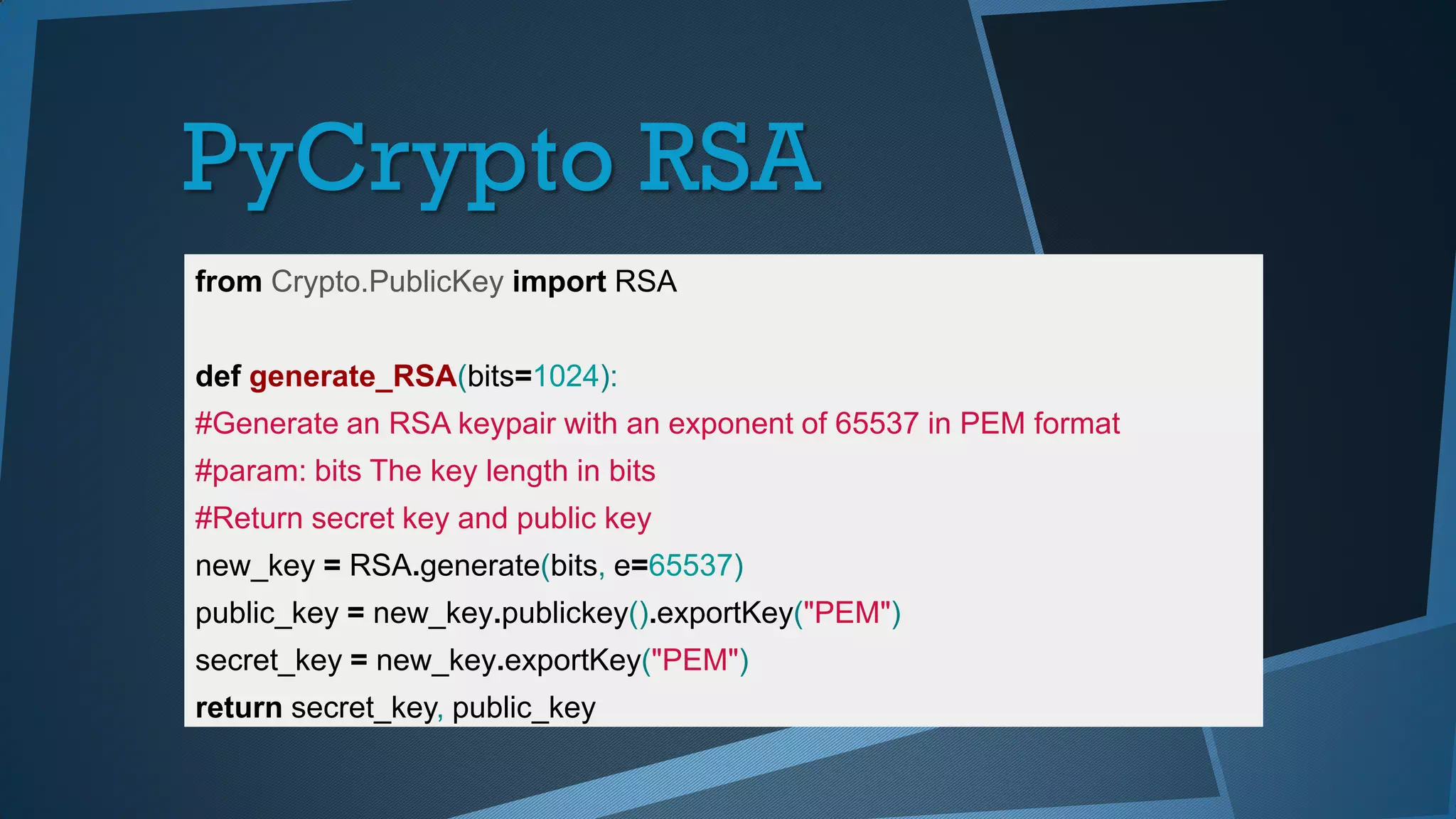 PyCrypto RSA
from Crypto.PublicKey import RSA
def generate_RSA(bits=1024):
#Generate an RSA keypair with an exponent of 65537 in PEM format
#param: bits The key length in bits
#Return secret key and public key
new_key = RSA.generate(bits, e=65537)
public_key = new_key.publickey().exportKey("PEM")
secret_key = new_key.exportKey("PEM")
return secret_key, public_key
 