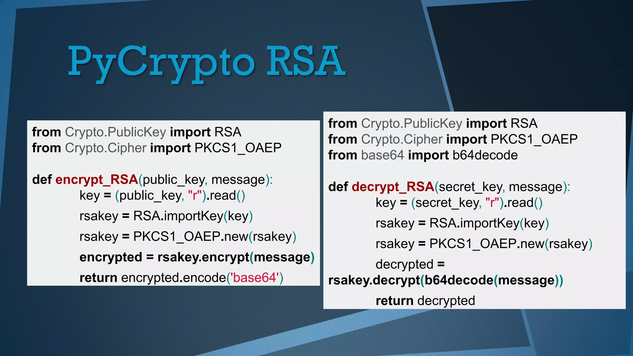 PyCrypto RSA
from Crypto.PublicKey import RSA
from Crypto.Cipher import PKCS1_OAEP
def encrypt_RSA(public_key, message):
key = (public_key, "r").read()
rsakey = RSA.importKey(key)
rsakey = PKCS1_OAEP.new(rsakey)
encrypted = rsakey.encrypt(message)
return encrypted.encode('base64')
from Crypto.PublicKey import RSA
from Crypto.Cipher import PKCS1_OAEP
from base64 import b64decode
def decrypt_RSA(secret_key, message):
key = (secret_key, "r").read()
rsakey = RSA.importKey(key)
rsakey = PKCS1_OAEP.new(rsakey)
decrypted =
rsakey.decrypt(b64decode(message))
return decrypted
 