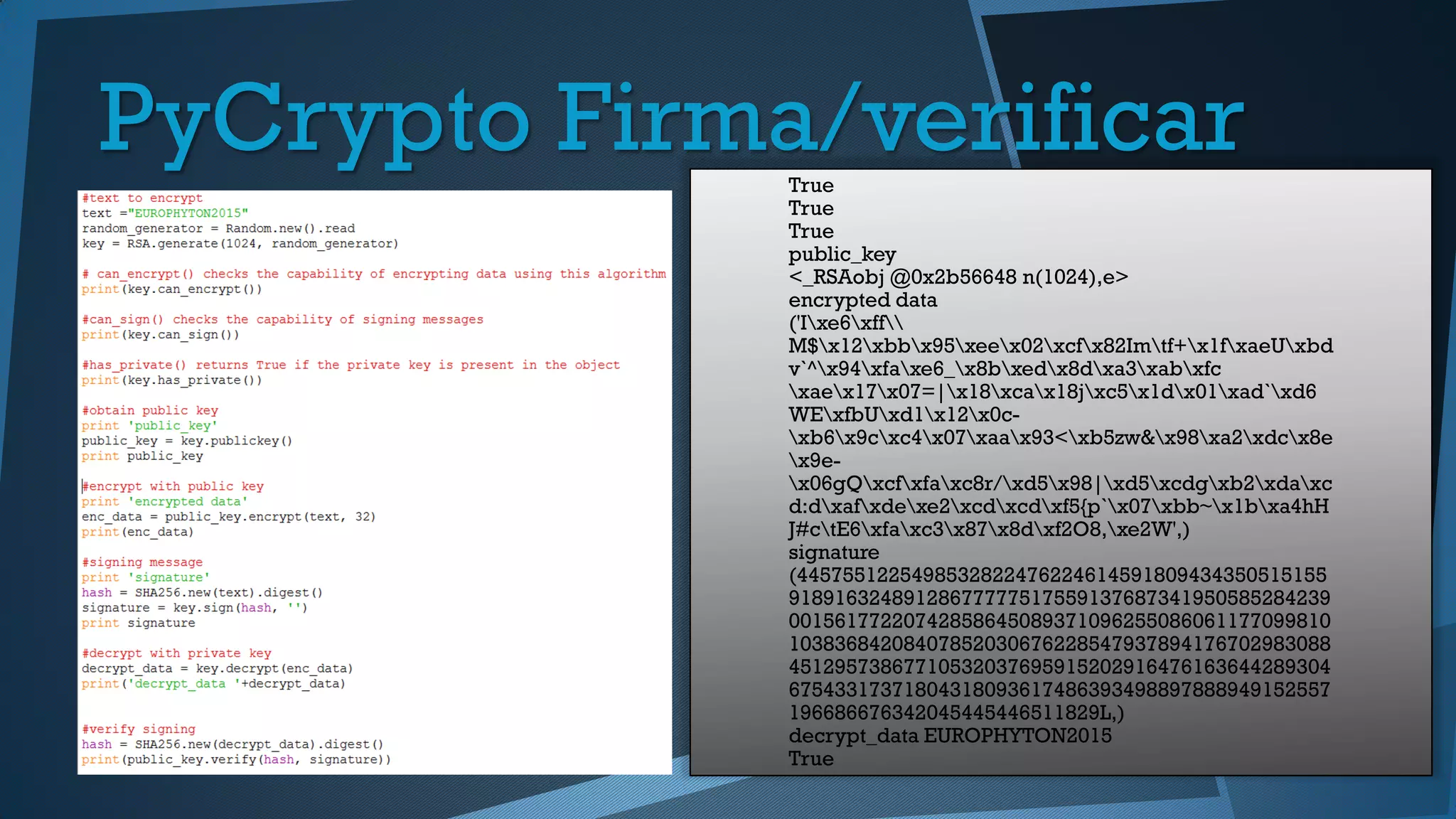 True
True
True
public_key
<_RSAobj @0x2b56648 n(1024),e>
encrypted data
('Ixe6xff
M$x12xbbx95xeex02xcfx82Imtf+x1fxaeUxbd
v`^x94xfaxe6_x8bxedx8dxa3xabxfc
xaex17x07=|x18xcax18jxc5x1dx01xad`xd6
WExfbUxd1x12x0c-
xb6x9cxc4x07xaax93<xb5zw&x98xa2xdcx8e
x9e-
x06gQxcfxfaxc8r/xd5x98|xd5xcdgxb2xdaxc
d:dxafxdexe2xcdxcdxf5{p`x07xbb~x1bxa4hH
J#ctE6xfaxc3x87x8dxf2O8,xe2W',)
signature
(4457551225498532822476224614591809434350515155
91891632489128677777517559137687341950585284239
00156177220742858645089371096255086061177099810
10383684208407852030676228547937894176702983088
45129573867710532037695915202916476163644289304
67543317371804318093617486393498897888949152557
196686676342045445446511829L,)
decrypt_data EUROPHYTON2015
True
PyCrypto Firma/verificar
 
