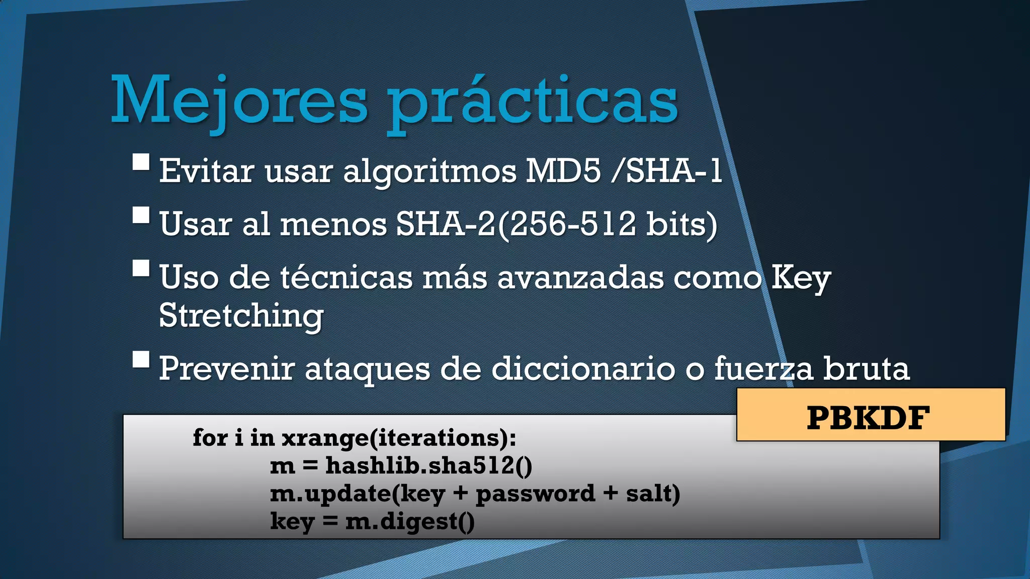 Mejores prácticas
Evitar usar algoritmos MD5 /SHA-1
Usar al menos SHA-2(256-512 bits)
Uso de técnicas más avanzadas como Key
Stretching
Prevenir ataques de diccionario o fuerza bruta
for i in xrange(iterations):
m = hashlib.sha512()
m.update(key + password + salt)
key = m.digest()
PBKDF
 