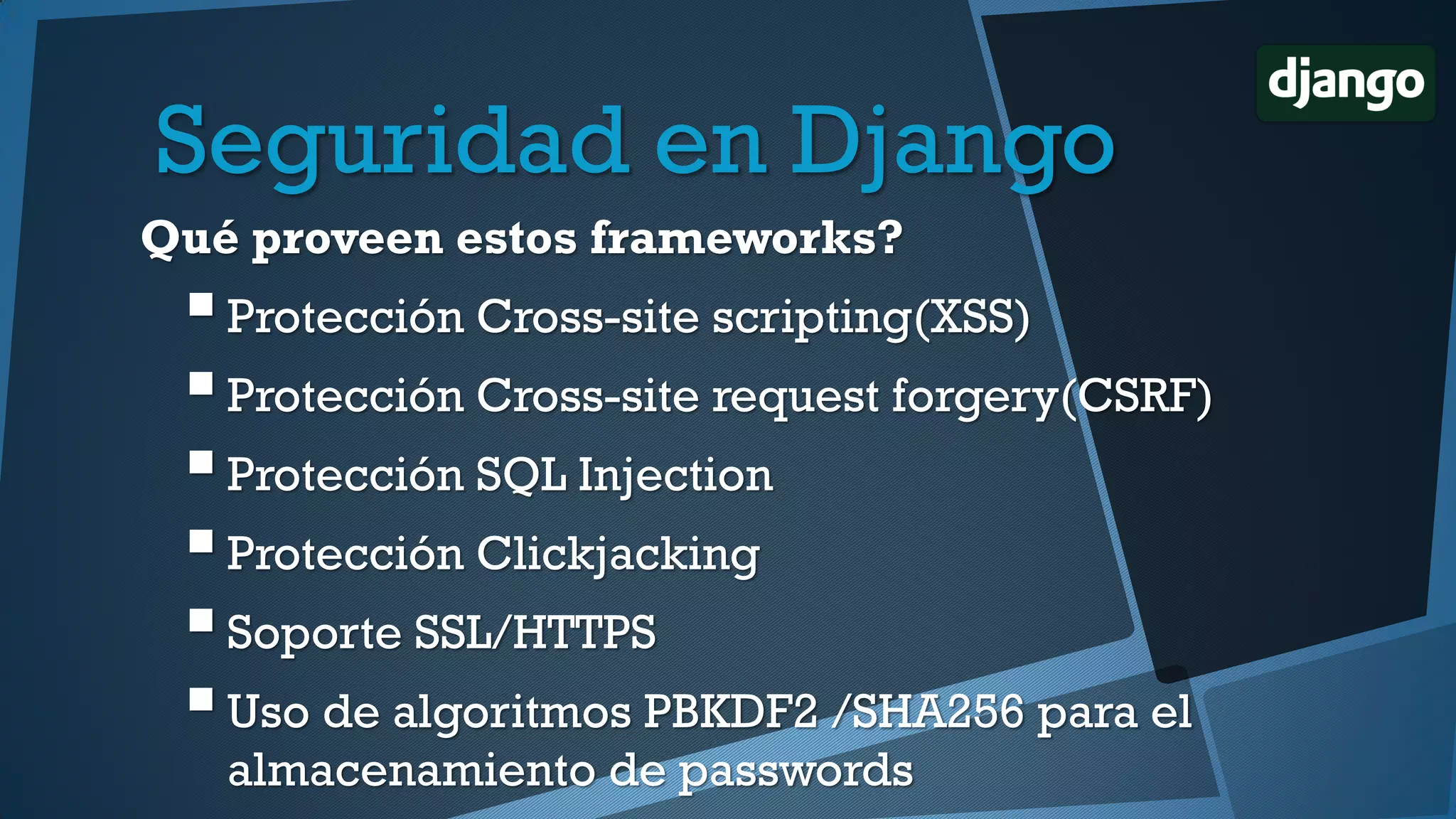 Qué proveen estos frameworks?
Protección Cross-site scripting(XSS)
Protección Cross-site request forgery(CSRF)
Protección SQL Injection
Protección Clickjacking
Soporte SSL/HTTPS
Uso de algoritmos PBKDF2 /SHA256 para el
almacenamiento de passwords
Seguridad en Django
 