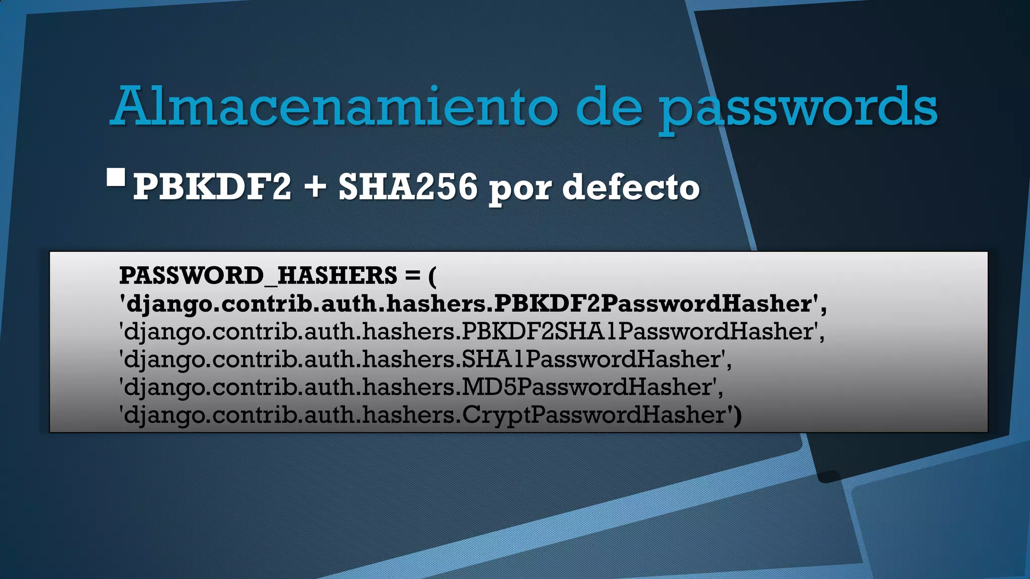 Almacenamiento de passwords
PBKDF2 + SHA256 por defecto
PASSWORD_HASHERS = (
'django.contrib.auth.hashers.PBKDF2PasswordHasher',
'django.contrib.auth.hashers.PBKDF2SHA1PasswordHasher',
'django.contrib.auth.hashers.SHA1PasswordHasher',
'django.contrib.auth.hashers.MD5PasswordHasher',
'django.contrib.auth.hashers.CryptPasswordHasher')
 