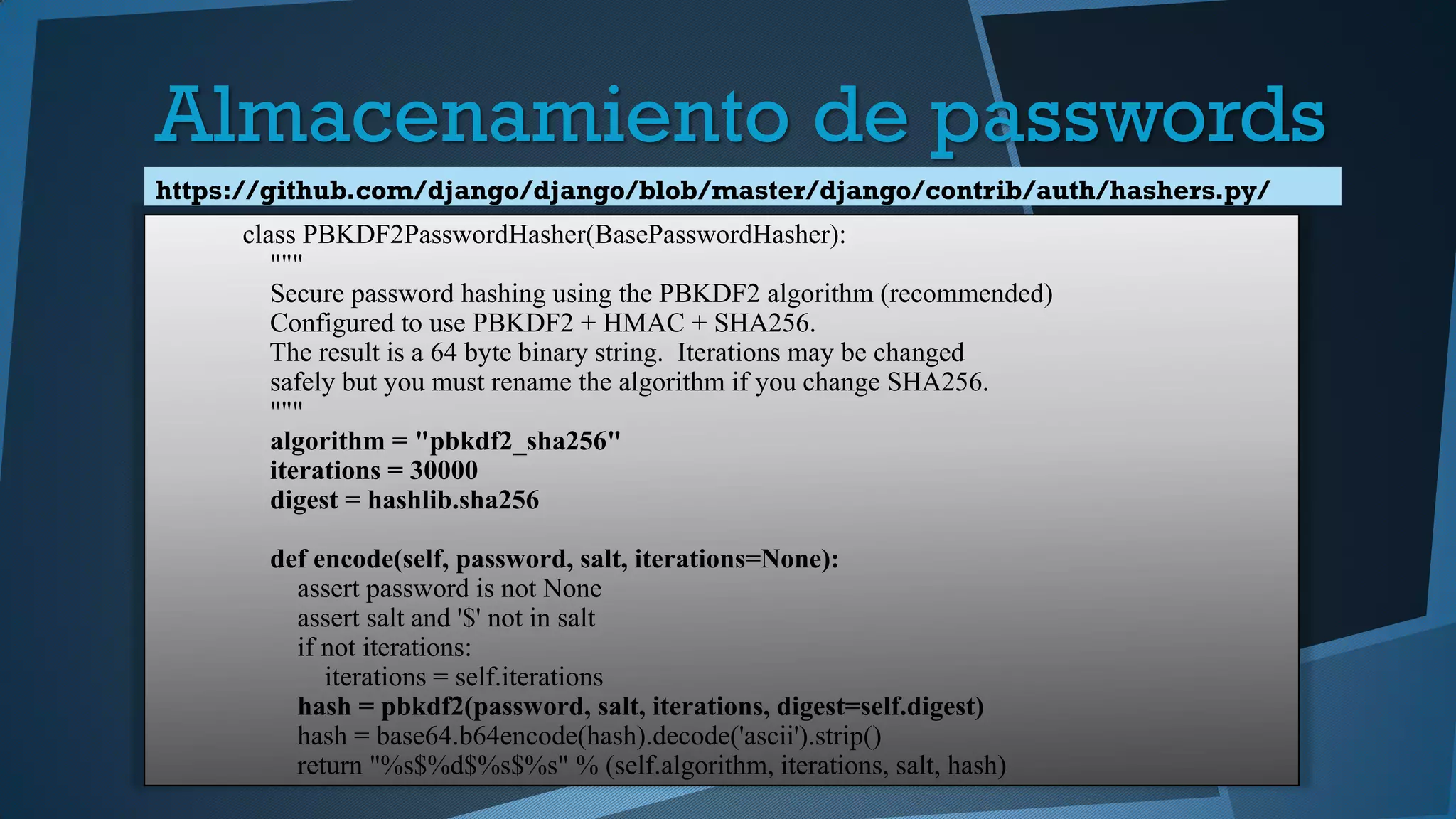 class PBKDF2PasswordHasher(BasePasswordHasher):
"""
Secure password hashing using the PBKDF2 algorithm (recommended)
Configured to use PBKDF2 + HMAC + SHA256.
The result is a 64 byte binary string. Iterations may be changed
safely but you must rename the algorithm if you change SHA256.
"""
algorithm = "pbkdf2_sha256"
iterations = 30000
digest = hashlib.sha256
def encode(self, password, salt, iterations=None):
assert password is not None
assert salt and '$' not in salt
if not iterations:
iterations = self.iterations
hash = pbkdf2(password, salt, iterations, digest=self.digest)
hash = base64.b64encode(hash).decode('ascii').strip()
return "%s$%d$%s$%s" % (self.algorithm, iterations, salt, hash)
https://github.com/django/django/blob/master/django/contrib/auth/hashers.py/
Almacenamiento de passwords
 