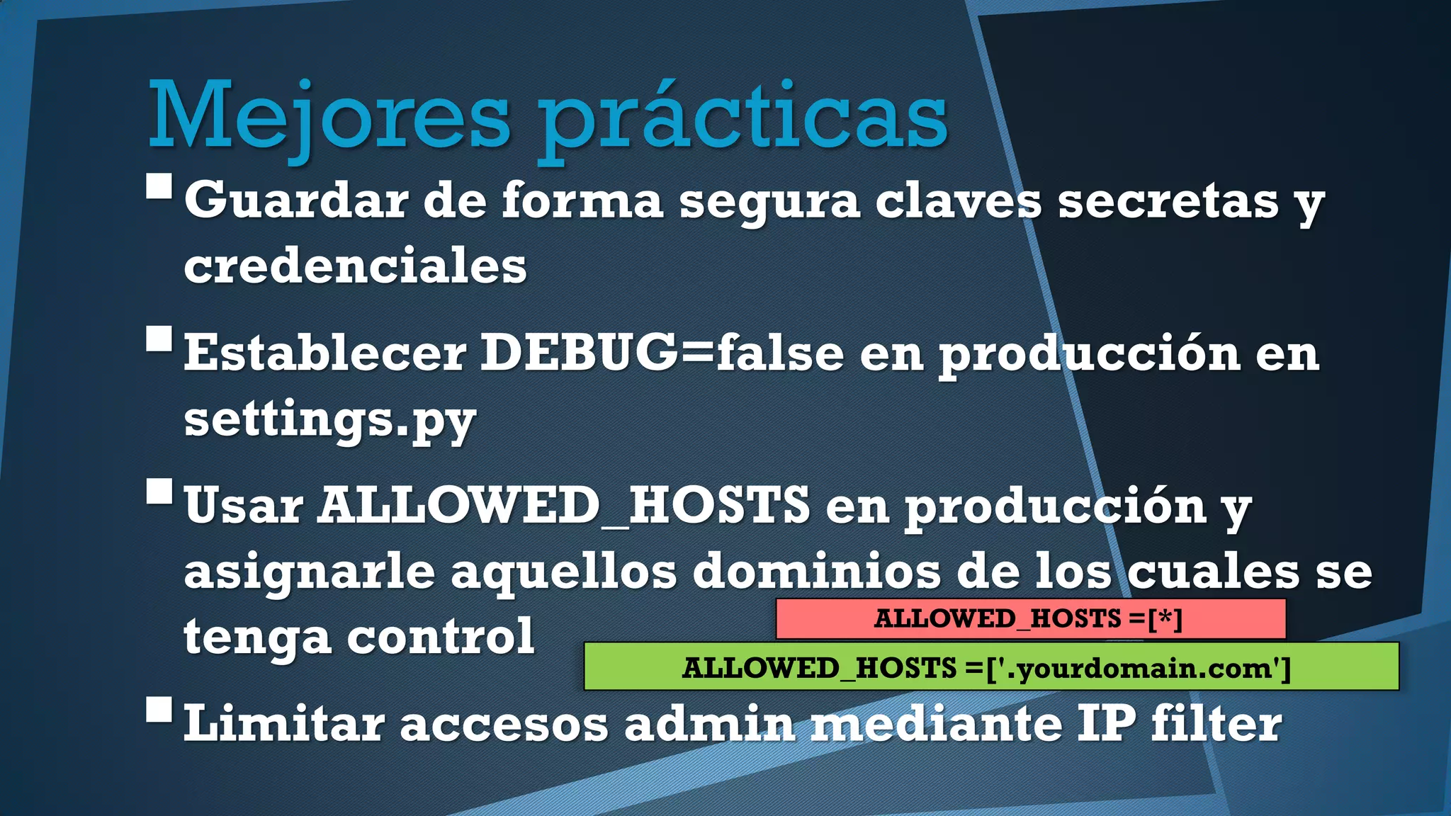 Mejores prácticas
Guardar de forma segura claves secretas y
credenciales
Establecer DEBUG=false en producción en
settings.py
Usar ALLOWED_HOSTS en producción y
asignarle aquellos dominios de los cuales se
tenga control
Limitar accesos admin mediante IP filter
ALLOWED_HOSTS =[*]
ALLOWED_HOSTS =['.yourdomain.com']
 